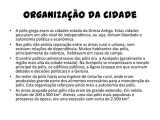 Organização da cidade
• A pólis grega eram as cidades-estado da Grécia Antiga. Estas cidades
  possuíam um alto nível de independência, ou seja, tinham liberdade e
  autonomia política e econômica.
• Nas pólis não existia separação entre as áreas rural e urbana, nem
  existiam relações de dependência. Muitos habitantes das pólis,
  principalmente da nobreza, habitavam em casas de campo.
• O centro político-administravivo das pólis era a Acrópolis (geralmente a
  região mais alta da cidade-estado). Na Acrópolis se encontravam o templo
  principal da pólis, os edifícios públicos, a Ágora (espaço em que ocorriam
  debates e decisões políticas) e a Gerúsia.
• Ao redor da pólis havia uma espécie de cinturão rural, onde eram
  produzidos grande parte dos alimentos necessários para a manutenção da
  pólis. Esta organização reforçava ainda mais a autonomia das pólis.
• As áreas ocupada pelas pólis não eram de grande extensão. Em média
  tinham de 200 a 500 km². Atenas, uma das pólis mais populosas e
  prósperas da época, era uma excessão com cerca de 2.500 km².
 