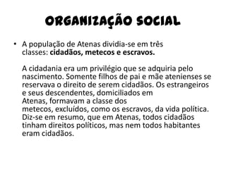 Organização social
• A população de Atenas dividia-se em três
  classes: cidadãos, metecos e escravos.
  A cidadania era um privilégio que se adquiria pelo
  nascimento. Somente filhos de pai e mãe atenienses se
  reservava o direito de serem cidadãos. Os estrangeiros
  e seus descendentes, domiciliados em
  Atenas, formavam a classe dos
  metecos, excluídos, como os escravos, da vida política.
  Diz-se em resumo, que em Atenas, todos cidadãos
  tinham direitos políticos, mas nem todos habitantes
  eram cidadãos.
 