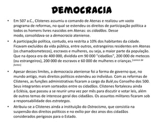 Democracia
•   Em 507 a.C., Clístenes assumiu o comando de Atenas e realizou um vasto
    programa de reformas, no qual se estendeu os direitos de participação política a
    todos os homens livres nascidos em Atenas: os cidadãos. Desse
    modo, consolidava-se a democracia ateniense.
•   A participação política, contudo, era restrita a 10% dos habitantes da cidade.
    Ficavam excluídos da vida pública, entre outros, estrangeiros residentes em Atenas
    (os chamadosmetecos), escravos e mulheres, ou seja, a maior parte da população.
    Que na época era de 400 000, dividida em 90 000 "cidadãos", 200 000 de metecos
    (ou estrangeiros), 200 000 de escravos e 60 000 de mulheres e crianças.[carece de
    fontes]

•   Apesar desses limites, a democracia ateniense foi a forma de governo que, no
    mundo antigo, mais direitos políticos estendeu ao indivíduo. Com as reformas de
    Clístenes, as funções administrativas ficaram a cargo da Bulé,ou Conselho dos 500.
    Seus integrantes eram sorteados entre os cidadãos. Clístenes fortaleceu ainda
    a Eclésia, que passou a se reunir uma vez por mês para discutir e votar leis, além
    de outros temas de interesse geral dos cidadãos. Os assuntos militares ficaram sob
    a responsabilidade dos estrategos.
•   Atribuiu-se a Clístenes ainda a instituição do Ostracismo, que consistia na
    suspensão dos direitos políticos e no exílio por dez anos dos cidadãos
    considerados perigosos para o Estado.
 