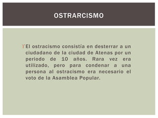 El ostracismo consistía en desterrar a un
ciudadano de la ciudad de Atenas por un
periodo de 10 años. Rara vez era
utilizado, pero para condenar a una
persona al ostracismo era necesario el
voto de la Asamblea Popular.
OSTRARCISMO
 