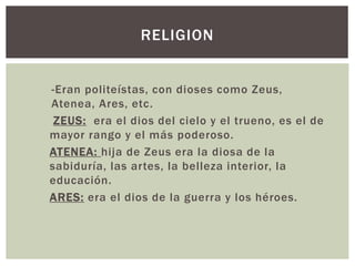 -Eran politeístas, con dioses como Zeus,
Atenea, Ares, etc.
ZEUS: era el dios del cielo y el trueno, es el de
mayor rango y el más poderoso.
ATENEA: hija de Zeus era la diosa de la
sabiduría, las artes, la belleza interior, la
educación.
ARES: era el dios de la guerra y los héroes.
RELIGION
 