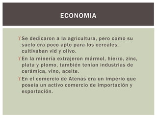 Se dedicaron a la agricultura, pero como su
suelo era poco apto para los cereales,
cultivaban vid y olivo.
En la minería extrajeron mármol, hierro, zinc,
plata y plomo, también tenían industrias de
cerámica, vino, aceite.
En el comercio de Atenas era un imperio que
poseía un activo comercio de importación y
exportación.
ECONOMIA
 