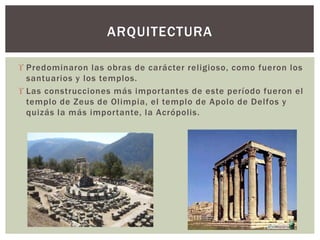  Predominaron las obras de carácter religioso, como fueron los
santuarios y los templos.
 Las construcciones más importantes de este período fueron el
templo de Zeus de Olimpia, el templo de Apolo de Delfos y
quizás la más importante, la Acrópolis.
ARQUITECTURA
 