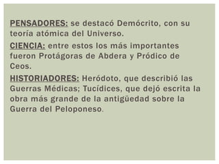 PENSADORES: se destacó Demócrito, con su
teoría atómica del Universo.
CIENCIA: entre estos los más importantes
fueron Protágoras de Abdera y Pródico de
Ceos.
HISTORIADORES: Heródoto, que describió las
Guerras Médicas; Tucídices, que dejó escrita la
obra más grande de la antigüedad sobre la
Guerra del Peloponeso.
 