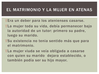 Era un deber para los atenienses casarse.
La mujer toda su vida, debía permanecer bajo
la autoridad de un tutor: primero su padre,
luego su marido.
Su existencia no tenia sentido más que para
el matrimonio.
La mujer viuda se veía obligada a casarse
con quien su marido dejara establecido, o
también podía ser su hijo mayor.
EL MATRIMONIO Y LA MUJER EN ATENAS
 