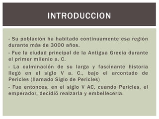 - Su población ha habitado continuamente esa región
durante más de 3000 años.
- Fue la ciudad principal de la Antigua Grecia durante
el primer milenio a. C.
- La culminación de su larga y fascinante historia
llegó en el siglo V a. C., bajo el arcontado de
Pericles (llamado Siglo de Pericles)
- Fue entonces, en el siglo V AC, cuando Pericles, el
emperador, decidió realzarla y embellecerla.
INTRODUCCION
 