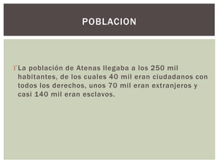 La población de Atenas llegaba a los 250 mil
habitantes, de los cuales 40 mil eran ciudadanos con
todos los derechos, unos 70 mil eran extranjeros y
casi 140 mil eran esclavos.
POBLACION
 