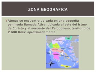 Atenas se encuentra ubicada en una pequeña
península llamada Ática, ubicada al este del istmo
de Corinto y al noroeste del Peloponeso, territorio de
2.600 Kms2 aproximadamente.
ZONA GEOGRAFICA
 