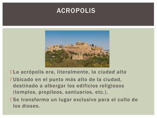 La acrópolis era, literalmente, la ciudad alta
Ubicado en el punto más alto de la ciudad,
destinado a albergar los edificios religiosos
(templos, propileos, santuarios, etc.).
Se transformo un lugar exclusivo para el culto de
los dioses.
ACROPOLIS
 