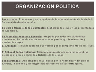 Rey: Era la autoridad máxima
Los arcontes: Eran nueve y se ocupaban de la administración de la ciudad.
Su mandato duraba un año.
La Bulé o Consejo de los Quinientos: Elaboraba las leyes y las presentaba a
la Asamblea.
La Asamblea Popular o Ekklesia: Integrada por todos los ciudadanos
atenienses. Se reunía cuatro veces al mes para elegir funcionarios y
aprobar las leyes.
El Areópago: Tribunal supremo que velaba por el cumplimiento de las leyes.
El Tribunal de los Heliastas: Tribunal compuesto por seis mil miembros
elegidos al azar en todos los distritos de la ciudad
Los estrategas: Eran elegidos anualmente por la Asamblea y dirigían el
ejército, la armada y las negociaciones con los países extranjeros.
ORGANIZACIÓN POLITICA
 