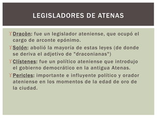Dracòn: fue un legislador ateniense, que ocupó el
cargo de arconte epónimo.
Solón: abolió la mayoría de estas leyes (de donde
se deriva el adjetivo de "draconianas")
Clístenes: fue un político ateniense que introdujo
el gobierno democrático en la antigua Atenas.
Pericles: importante e influyente político y orador
ateniense en los momentos de la edad de oro de
la ciudad.
LEGISLADORES DE ATENAS
 