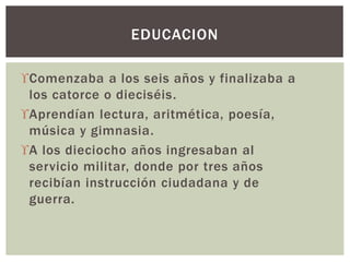 Comenzaba a los seis años y finalizaba a
los catorce o dieciséis.
Aprendían lectura, aritmética, poesía,
música y gimnasia.
A los dieciocho años ingresaban al
servicio militar, donde por tres años
recibían instrucción ciudadana y de
guerra.
EDUCACION
 