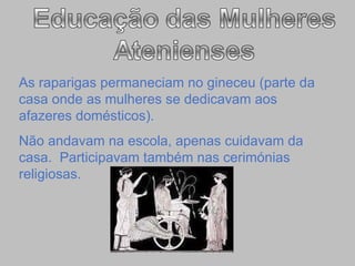 As raparigas permaneciam no gineceu (parte da casa onde as mulheres se dedicavam aos afazeres domésticos). Não andavam na escola, apenas cuidavam da casa.  Participavam também nas cerimónias religiosas. 