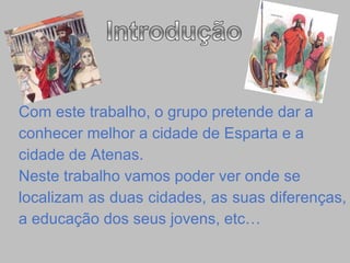 Com este trabalho, o grupo pretende dar a  conhecer melhor a cidade de Esparta e a  cidade de Atenas. Neste trabalho vamos poder ver onde se  localizam as duas cidades, as suas diferenças,  a educação dos seus jovens, etc… 