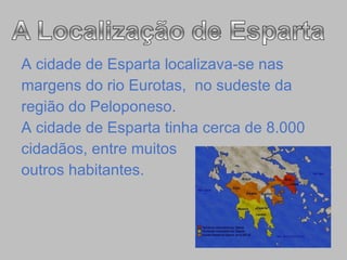 A cidade de Esparta localizava-se nas  margens do rio Eurotas,  no sudeste da  região do Peloponeso. A cidade de Esparta tinha cerca de 8.000 cidadãos, entre muitos  outros habitantes.  