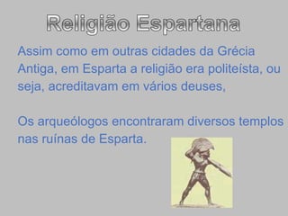 Assim como em outras cidades da Grécia  Antiga, em Esparta a religião era politeísta, ou  seja, acreditavam em vários deuses, Os arqueólogos encontraram diversos templos  nas ruínas de Esparta. 