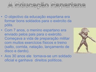 O objectivo da educação espartana era formar bons soldados para o exército da pólis. Com 7 anos, o menino espartano era enviado pelos pais para o exército. Começava a vida de preparação militar com muitos exercícios físicos e treino (salto, corrida, natação, lançamento de disco e dardo). Aos 30 anos ele  tornava-se um soldado oficial e ganhava  direitos políticos.  