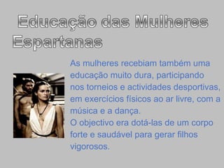 As mulheres recebiam também uma  educação muito dura, participando  nos torneios e actividades desportivas, em exercícios físicos ao ar livre, com a  música e a dança. O objectivo era dotá-las de um corpo  forte e saudável para gerar filhos vigorosos. 