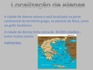 A cidade de Atenas estava e está localizada na parte  continental do território grego, na planície da Ática, junto ao golfo Sardónico.   A cidade de Atenas tinha cerca de  40.000 cidadãos , entre muitos outros  habitantes.  