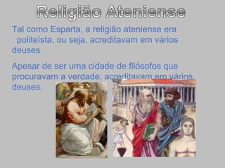 Tal como Esparta, a religião ateniense era  politeísta, ou seja, acreditavam em vários deuses. Apesar de ser uma cidade de filósofos que procuravam a verdade, acreditavam em vários deuses. 