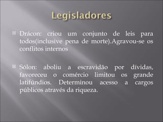    Drácon: criou um conjunto de leis para
    todos(inclusive pena de morte).Agravou-se os
    conflitos internos

   Sólon: aboliu a escravidão por dívidas,
    favoreceu o comércio limitou os grande
    latifúndios. Determinou acesso a cargos
    públicos através da riqueza.
 