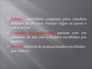    Eclésia : assembléia composta pelos cidadãos
    maiores de 18 anos. Função vigiar os juízes e
    votar as leis.
   Conselho dos quinhentos: pessoas com um
    mandato de um ano (cidadãos escolhidos por
    sorteio)
   Heliéia: tribunal de justiça(cidadãos escolhidos
    por sorteio)
 