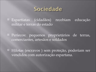    Espartíatas (cidadãos) recebiam      educação
    militar e terras do estado

   Periecos: pequenos proprietários de terras,
    comerciantes, artesãos e soldados

   Hilotas (escravos ) sem proteção, poderiam ser
    vendidos com autorização espartana.
 