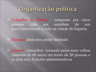    Conselho de Éforos : composto por cinco
    pessoas   com    um     mandato     de    um
    ano.Controlavam a vida na cidade de Esparta.

   Diarquia(dois reis) poder limitado

   Gerúsia: (conselho) formado pelos mais velhos
    (maiores de 60 anos) em torno de 28 pessoas e
    os dois reis. Funções administrativas
 