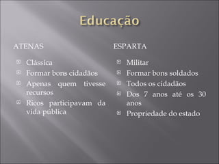 ATENAS                      ESPARTA

   Clássica                   Militar
   Formar bons cidadãos       Formar bons soldados
   Apenas quem tivesse        Todos os cidadãos
    recursos                   Dos 7 anos até os 30
   Ricos participavam da       anos
    vida pública               Propriedade do estado
 