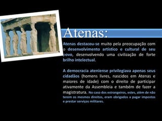 Atenas:
Atenas destacou-se muito pela preocupação com
o desenvolvimento artístico e cultural de seu
povo, desenvolvendo uma civilização de forte
brilho intelectual.
A democracia ateniense privilegiava apenas seus
cidadãos (homens livres, nascidos em Atenas e
maiores de idade) com o direito de participar
ativamente da Assembleia e também de fazer a
magistratura. No caso dos estrangeiros, estes, além de não
terem os mesmos direitos, eram obrigados a pagar impostos
e prestar serviços militares.
 