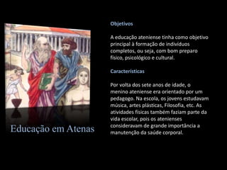 Educação em Atenas
Objetivos
A educação ateniense tinha como objetivo
principal à formação de indivíduos
completos, ou seja, com bom preparo
físico, psicológico e cultural.
Características
Por volta dos sete anos de idade, o
menino ateniense era orientado por um
pedagogo. Na escola, os jovens estudavam
música, artes plásticas, Filosofia, etc. As
atividades físicas também faziam parte da
vida escolar, pois os atenienses
consideravam de grande importância a
manutenção da saúde corporal.
 
