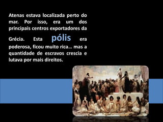 Atenas estava localizada perto do
mar. Por isso, era um dos
principais centros exportadores da
Grécia. Esta pólis era
poderosa, ficou muito rica… mas a
quantidade de escravos crescia e
lutava por mais direitos.
 