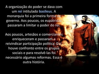 A organização do poder se dava com
um rei intitulado basileus. A
monarquia foi a primeira forma de
governo. Aos poucos, os eupátridas
passaram a limitar o poder do rei.
Aos poucos, artesãos e comerciantes
enriqueceram e passaram a
reivindicar participação política. Daí,
houve confronto entre os grupos
sociais e para resolvê-las foi
necessário algumas reformas. Essa é
outra história.
 