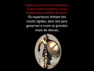 Todos os homens eram treinados e
se tornaram os melhores e mais
disciplinados soldados da Grécia.
Os espartanos tinham leis
muito rígidas, dois reis para
governar e eram os grandes
rivais de Atenas.
 