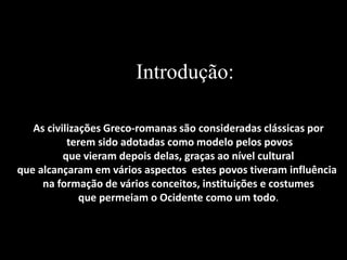 Introdução:
As civilizações Greco-romanas são consideradas clássicas por
terem sido adotadas como modelo pelos povos
que vieram depois delas, graças ao nível cultural
que alcançaram em vários aspectos estes povos tiveram influência
na formação de vários conceitos, instituições e costumes
que permeiam o Ocidente como um todo.
 