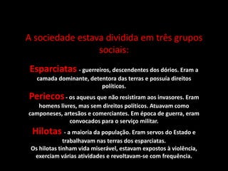 A sociedade estava dividida em três grupos
sociais:
Esparciatas - guerreiros, descendentes dos dórios. Eram a
camada dominante, detentora das terras e possuía direitos
políticos.
Periecos- os aqueus que não resistiram aos invasores. Eram
homens livres, mas sem direitos políticos. Atuavam como
camponeses, artesãos e comerciantes. Em época de guerra, eram
convocados para o serviço militar.
Hilotas - a maioria da população. Eram servos do Estado e
trabalhavam nas terras dos esparciatas.
Os hilotas tinham vida miserável, estavam expostos à violência,
exerciam várias atividades e revoltavam-se com frequência.
 