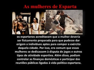 os espartanos acreditavam que a mulher deveria
ser fisicamente preparada para que pudesse dar
origem a indivíduos aptos para compor o exército
daquela cidade. Por isso, era comum que essas
mulheres se dedicassem à disputa de jogos e outros
tipos de atividade esportiva. Além disso, podiam
controlar as finanças domésticas e participar das
reuniões públicas ligadas à vida política espartana.
As mulheres de Esparta
 