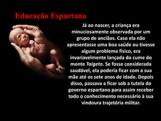 Educação Espartana
Já ao nascer, a criança era
minuciosamente observada por um
grupo de anciãos. Caso ela não
apresentasse uma boa saúde ou tivesse
algum problema físico, era
invariavelmente lançada do cume do
monte Taigeto. Se fosse considerada
saudável, ela poderia ficar com a sua
mãe até os sete anos de idade. Depois
disso, passava a ficar sob a tutela do
governo espartano para assim receber
todo o conhecimento necessário à sua
vindoura trajetória militar.
 