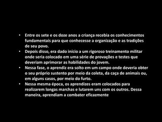 • Entre os sete e os doze anos a criança recebia os conhecimentos
fundamentais para que conhecesse a organização e as tradições
de seu povo.
• Depois disso, era dado início a um rigoroso treinamento militar
onde seria colocado em uma série de provações e testes que
deveriam aprimorar as habilidades do jovem.
• Nessa fase, o aprendiz era solto em um campo onde deveria obter
o seu próprio sustento por meio da coleta, da caça de animais ou,
em alguns casos, por meio do furto.
• Nessa mesma época, os aprendizes eram colocados para
realizarem longas marchas e lutarem uns com os outros. Dessa
maneira, aprendiam a combater eficazmente
 