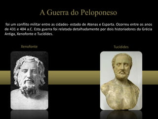 A Guerra do Peloponeso
foi um conflito militar entre as cidades- estado de Atenas e Esparta. Ocorreu entre os anos
de 431 e 404 a.C. Esta guerra foi relatada detalhadamente por dois historiadores da Grécia
Antiga, Xenofonte e Tucídides.
Xenofonte Tucídides
 