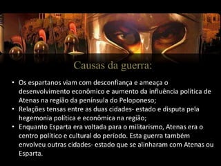 Causas da guerra:
• Os espartanos viam com desconfiança e ameaça o
desenvolvimento econômico e aumento da influência política de
Atenas na região da península do Peloponeso;
• Relações tensas entre as duas cidades- estado e disputa pela
hegemonia política e econômica na região;
• Enquanto Esparta era voltada para o militarismo, Atenas era o
centro político e cultural do período. Esta guerra também
envolveu outras cidades- estado que se alinharam com Atenas ou
Esparta.
 