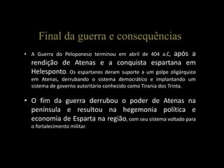 Final da guerra e consequências
• A Guerra do Peloponeso terminou em abril de 404 a.C, após a
rendição de Atenas e a conquista espartana em
Helesponto. Os espartanos deram suporte a um golpe oligárquico
em Atenas, derrubando o sistema democrático e implantando um
sistema de governo autoritário conhecido como Tirania dos Trinta.
• O fim da guerra derrubou o poder de Atenas na
península e resultou na hegemonia política e
economia de Esparta na região, com seu sistema voltado para
o fortalecimento militar.
 