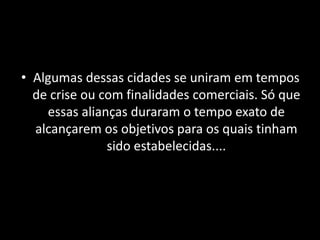 • Algumas dessas cidades se uniram em tempos
de crise ou com finalidades comerciais. Só que
essas alianças duraram o tempo exato de
alcançarem os objetivos para os quais tinham
sido estabelecidas....
 