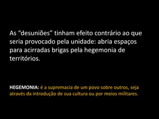 As “desuniões” tinham efeito contrário ao que
seria provocado pela unidade: abria espaços
para acirradas brigas pela hegemonia de
territórios.
HEGEMONIA: é a supremacia de um povo sobre outros, seja
através da introdução de sua cultura ou por meios militares.
 
