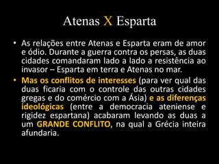 Atenas X Esparta
• As relações entre Atenas e Esparta eram de amor
e ódio. Durante a guerra contra os persas, as duas
cidades comandaram lado a lado a resistência ao
invasor – Esparta em terra e Atenas no mar.
• Mas os conflitos de interesses (para ver qual das
duas ficaria com o controle das outras cidades
gregas e do comércio com a Ásia) e as diferenças
ideológicas (entre a democracia ateniense e
rigidez espartana) acabaram levando as duas a
um GRANDE CONFLITO, na qual a Grécia inteira
afundaria.
 