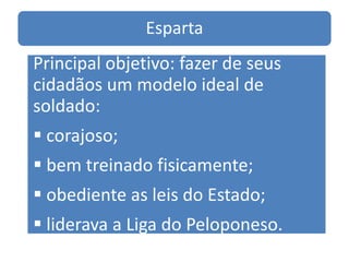 Esparta
Principal objetivo: fazer de seus
cidadãos um modelo ideal de
soldado:
 corajoso;
 bem treinado fisicamente;
 obediente as leis do Estado;
 liderava a Liga do Peloponeso.
 