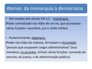 Atenas: da monarquia à democracia
• Até meados dos século VIII a.C. : monarquia .
(Poder centralizado nas mãos de um rei, que acumulava
 várias funções: sacerdote, juiz e chefe militar).

• Posteriormente: oligarquia.
(Poder nas mãos da nobreza, formavam o Arcontado
“pessoas que ocupavam cargos administrativos”.Seus
 membros, os arcontes, tinham várias funções: comando do
 exercito, da justiça, e da administração pública).
 