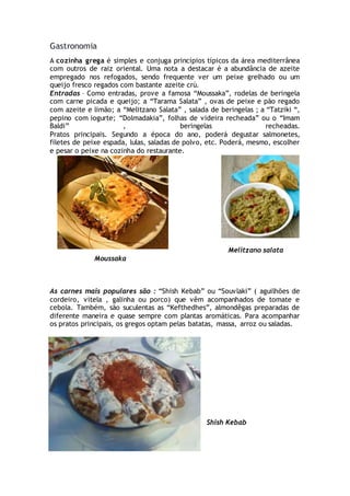 Gastronomia
A cozinha grega é simples e conjuga princípios típicos da área mediterrânea
com outros de raiz oriental. Uma nota a destacar é a abundância de azeite
empregado nos refogados, sendo frequente ver um peixe grelhado ou um
queijo fresco regados com bastante azeite crú.
Entradas – Como entradas, prove a famosa “Moussaka”, rodelas de beringela
com carne picada e queijo; a “Tarama Salata” , ovas de peixe e pão regado
com azeite e limão; a “Melitzano Salata” , salada de beringelas ; a “Tatziki “,
pepino com iogurte; “Dolmadakia”, folhas de videira recheada” ou o “Imam
Baldi” , beringelas recheadas.
Pratos principais. Segundo a época do ano, poderá degustar salmonetes,
filetes de peixe espada, lulas, saladas de polvo, etc. Poderá, mesmo, escolher
e pesar o peixe na cozinha do restaurante.
Melitzano salata
Moussaka
As carnes mais populares são : “Shish Kebab” ou “Souvlaki” ( aguilhões de
cordeiro, vitela , galinha ou porco) que vêm acompanhados de tomate e
cebola. Também, são suculentas as “Kefthedhes”, almondêgas preparadas de
diferente maneira e quase sempre com plantas aromáticas. Para acompanhar
os pratos principais, os gregos optam pelas batatas, massa, arroz ou saladas.
Shish Kebab
 