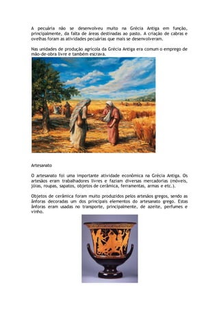 A pecuária não se desenvolveu muito na Grécia Antiga em função,
principalmente, da falta de áreas destinadas ao pasto. A criação de cabras e
ovelhas foram as atividades pecuárias que mais se desenvolveram.
Nas unidades de produção agrícola da Grécia Antiga era comum o emprego de
mão-de-obra livre e também escrava.
Artesanato
O artesanato foi uma importante atividade econômica na Grécia Antiga. Os
artesãos eram trabalhadores livres e faziam diversas mercadorias (móveis,
jóias, roupas, sapatos, objetos de cerâmica, ferramentas, armas e etc.).
Objetos de cerâmica foram muito produzidos pelos artesãos gregos, sendo as
ânforas decoradas um dos principais elementos do artesanato grego. Estas
ânforas eram usadas no transporte, principalmente, de azeite, perfumes e
vinho.
 