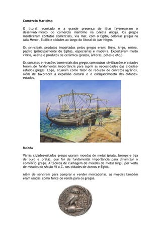 Comércio Marítimo
O litoral recortado e a grande presença de ilhas favoreceram o
desenvolvimento do comércio marítimo na Grécia Antiga. Os gregos
mantiveram contatos comerciais, via mar, com o Egito, colônias gregas na
Ásia Menor, Sicília e cidades ao longo do litoral do Mar Negro.
Os principais produtos importados pelos gregos eram: linho, trigo, resina,
papiro (principalmente do Egito), especiarias e madeira. Exportavam muito
vinho, azeite e produtos de cerâmica (pratos, ânforas, potes e etc.).
Os contatos e relações comerciais dos gregos com outras civilizações e cidades
foram de fundamental importância para suprir as necessidades das cidades-
estados gregas. Logo, atuaram como fator de redução de conflitos agrários,
além de favorecer a expansão cultural e o enriquecimento das cidades-
estados.
Moeda
Várias cidades-estados gregas usaram moedas de metal (prata, bronze e liga
de ouro e prata), que foi de fundamental importância para dinamizar o
comércio grego. A técnica de cunhagem de moedas de metal surgiu por volta
de meados do século VI a.C. nas cidades de Atenas e Egina.
Além de servirem para comprar e vender mercadorias, as moedas também
eram usadas como fonte de renda para os gregos.
 